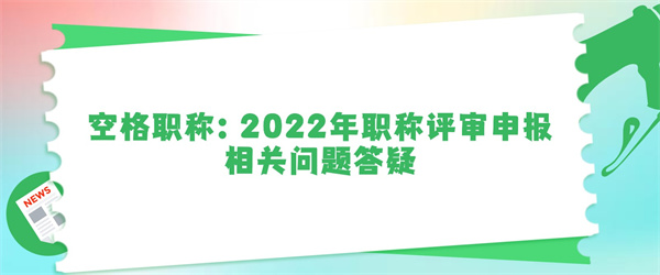 空格职称:2022年职称评审申报相关问题答疑.jpg