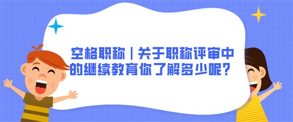 空格职称关于职称评审中的继续教育你了解多少呢？.jpg