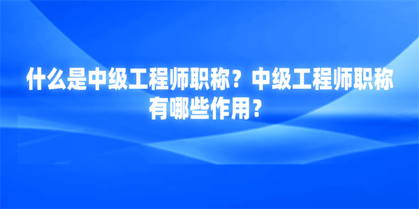 什么是中级工程师职称？中级工程师职称有哪些作用？.jpg