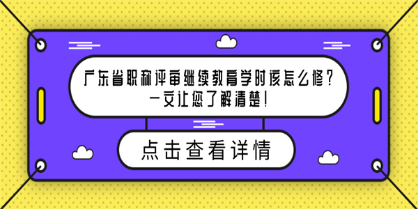 广东省职称评审继续教育学时该怎么修？一文让您了解清楚！.jpg