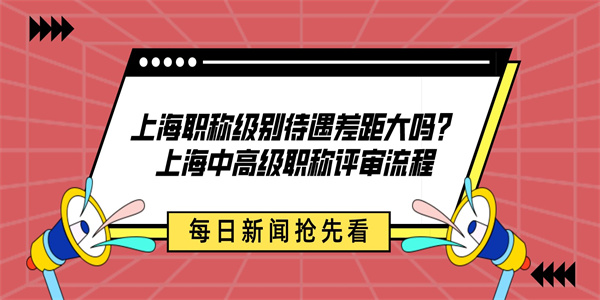 上海职称级别待遇差距大吗？上海中高级职称评审流程.jpg