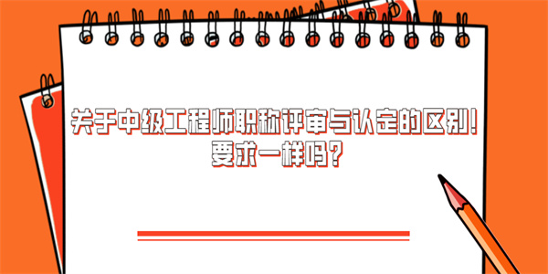 关于中级工程师职称评审与认定的区别！要求一样吗？.jpg