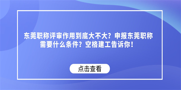 东莞职称评审作用到底大不大？申报东莞职称需要什么条件？空格建工告诉你！.jpg