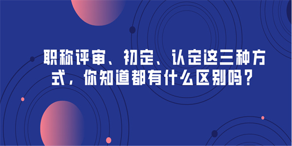 职称评审、初定、认定这三种方式，你知道都有什么区别吗？.jpg