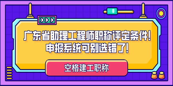 广东省助理工程师职称评定条件！申报系统可别选错了！.jpg