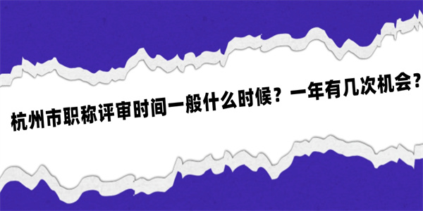 杭州市职称评审时间一般什么时候？一年有几次机会？.jpg