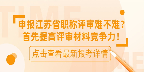 申报江苏省职称评审难不难？首先提高评审材料竞争力！.jpg
