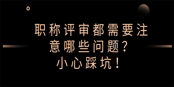 职称评审都需要注意哪些问题？小心踩坑！.jpg