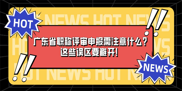 广东省职称评审申报需注意什么？这些误区要避开！.jpg