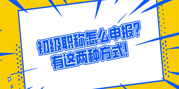 初级职称怎么申报？有这两种方式！.jpg