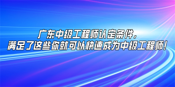 广东中级工程师认定条件，满足了这些你就可以快速成为中级工程师！.jpg