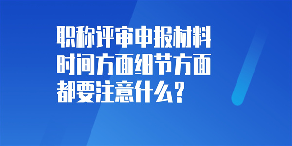 职称评审申报材料时间方面细节方面都要注意什么？.jpg