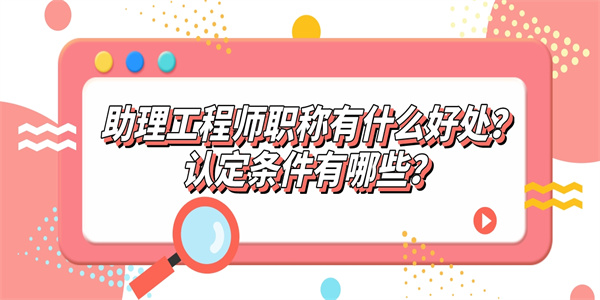 助理工程师职称有什么好处？认定条件有哪些？.jpg