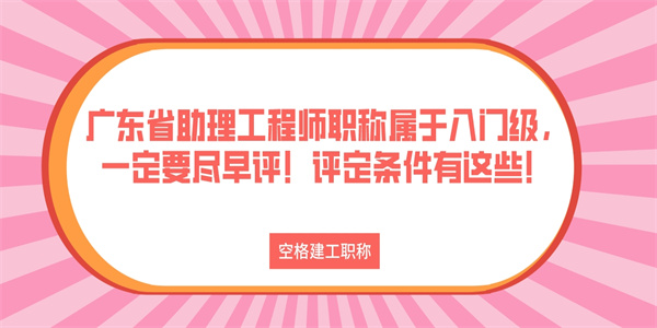 广东省助理工程师职称属于入门级，一定要尽早评！评定条件有这些！.jpg