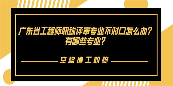 广东省工程师职称评审专业不对口怎么办？有哪些专业？.jpg