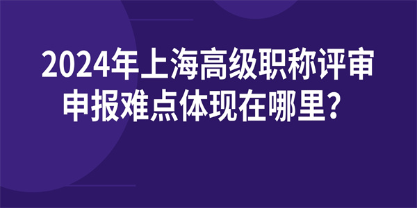 2024年上海高级职称评审申报难点体现在哪里？.jpg