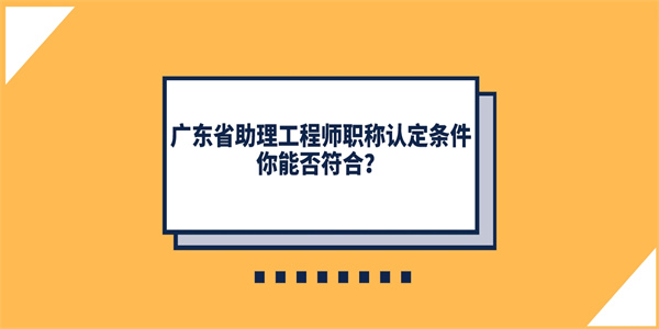 广东省助理工程师职称认定条件你能否符合？.jpg