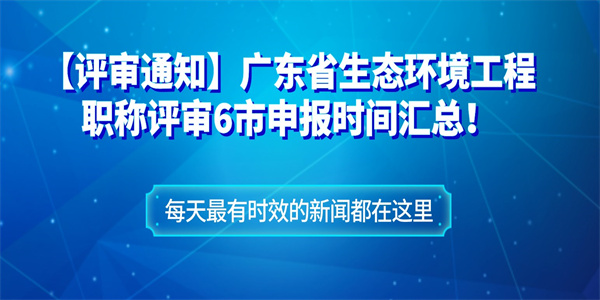 【评审通知】广东省生态环境工程职称评审6市申报时间汇总！.jpg