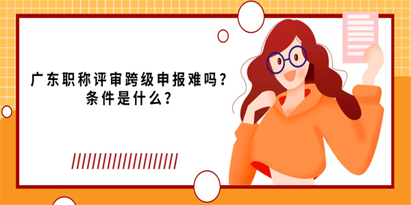 广东职称评审跨级申报难吗？条件是什么？.jpg