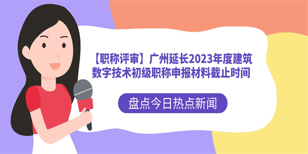 【职称评审】广州延长2023年度建筑数字技术初级职称申报材料截止时间.jpg