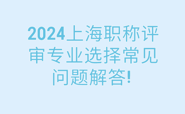 2024上海职称评审专业选择常见问题解答!.jpg