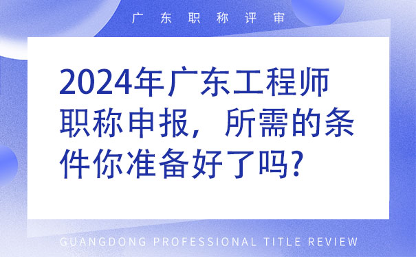 2024年广东工程师职称申报，所需的条件你准备好了吗.jpg